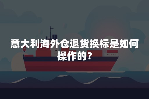 意大利海外仓退货换标是如何操作的？