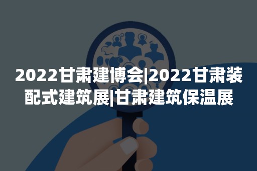 2022甘肃建博会|2022甘肃装配式建筑展|甘肃建筑保温展