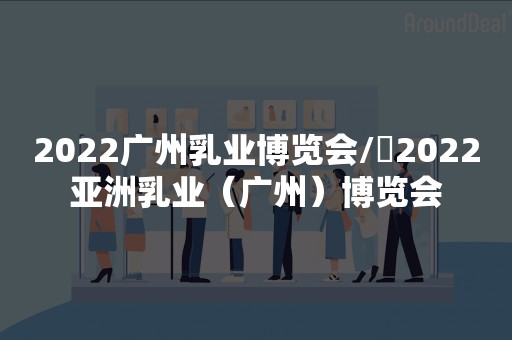 2022广州乳业博览会/​2022亚洲乳业（广州）博览会