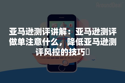 亚马逊测评讲解：亚马逊测评做单注意什么，降低亚马逊测评风控的技巧​