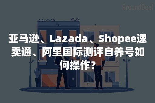 亚马逊、Lazada、Shopee速卖通、阿里国际测评自养号如何操作？