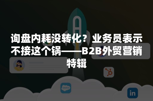 询盘内耗没转化？业务员表示不接这个锅——B2B外贸营销特辑