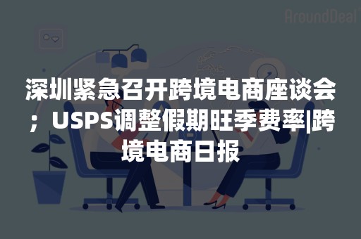 深圳紧急召开跨境电商座谈会；USPS调整假期旺季费率|跨境电商日报