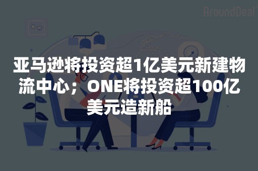 亚马逊将投资超1亿美元新建物流中心；ONE将投资超100亿美元造新船