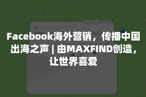 Facebook海外营销，传播中国出海之声 | 由MAXFIND创造，让世界喜爱