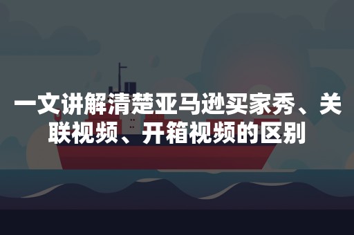 一文讲解清楚亚马逊买家秀、关联视频、开箱视频的区别