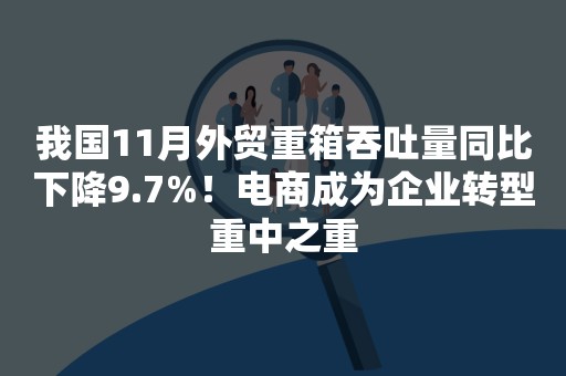 我国11月外贸重箱吞吐量同比下降9.7%！电商成为企业转型重中之重