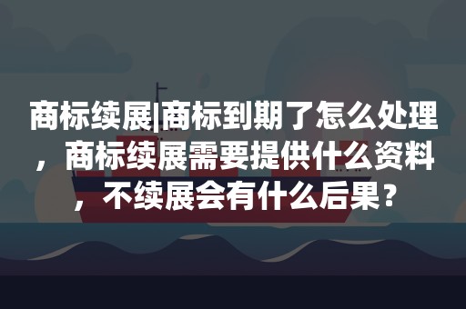 商标续展|商标到期了怎么处理，商标续展需要提供什么资料，不续展会有什么后果？