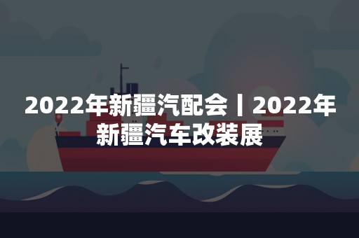 2022年新疆汽配会丨2022年新疆汽车改装展