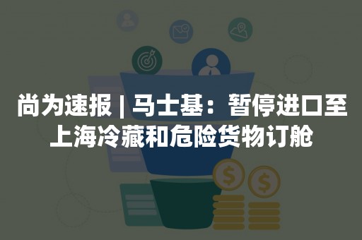 尚为速报 | 马士基：暂停进口至上海冷藏和危险货物订舱