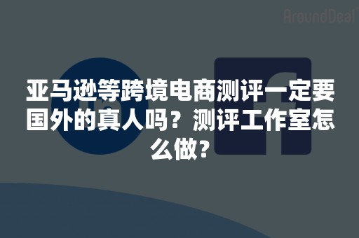 亚马逊等跨境电商测评一定要国外的真人吗？测评工作室怎么做？