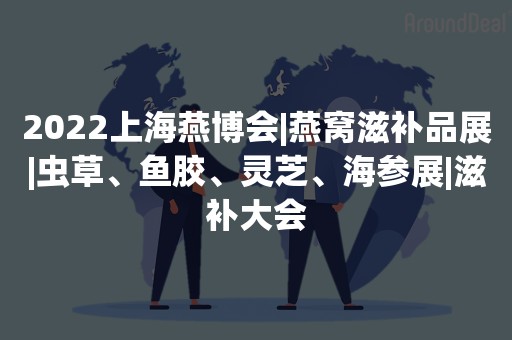 2022上海燕博会|燕窝滋补品展|虫草、鱼胶、灵芝、海参展|滋补大会