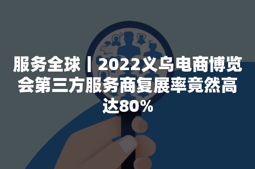 服务全球丨2022义乌电商博览会第三方服务商复展率竟然高达80%