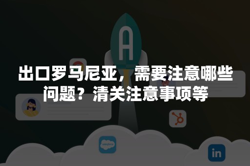 出口罗马尼亚，需要注意哪些问题？清关注意事项等