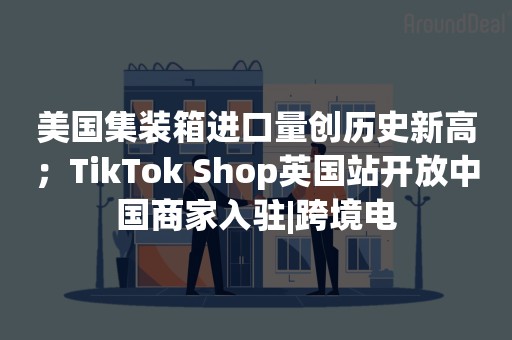 美国集装箱进口量创历史新高；TikTok Shop英国站开放中国商家入驻|跨境电