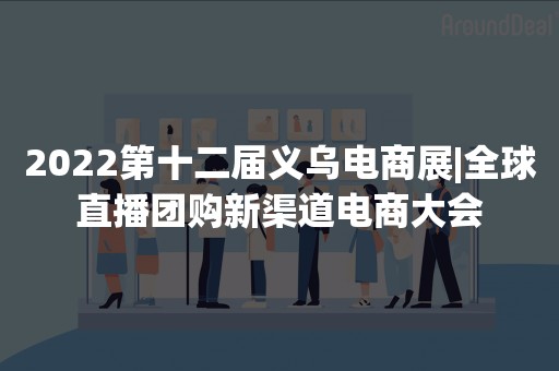 2022第十二届义乌电商展|全球直播团购新渠道电商大会