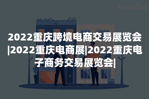 2022重庆跨境电商交易展览会|2022重庆电商展|2022重庆电子商务交易展览会|