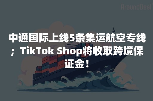 中通国际上线5条集运航空专线；TikTok Shop将收取跨境保证金！