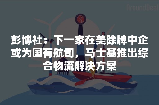 彭博社：下一家在美除牌中企或为国有航司，马士基推出综合物流解决方案