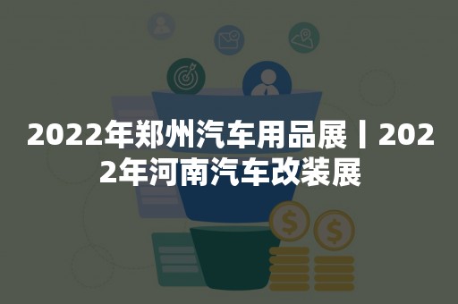 2022年郑州汽车用品展丨2022年河南汽车改装展