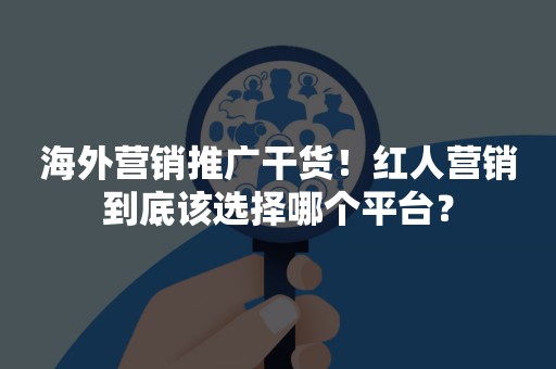 海外营销推广干货！红人营销到底该选择哪个平台？