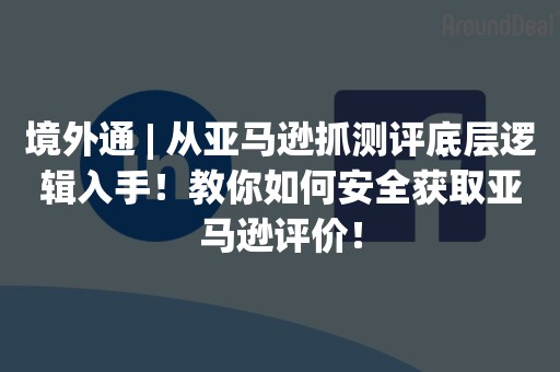 境外通 | 从亚马逊抓测评底层逻辑入手！教你如何安全获取亚马逊评价！