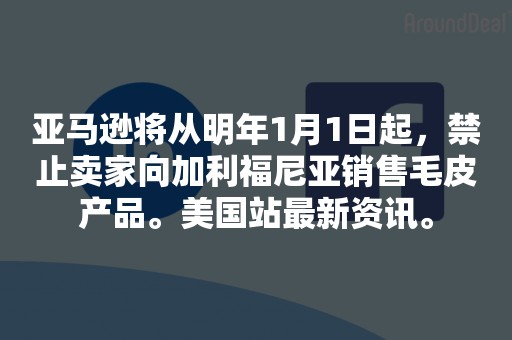 亚马逊将从明年1月1日起，禁止卖家向加利福尼亚销售毛皮产品。美国站最新资讯。