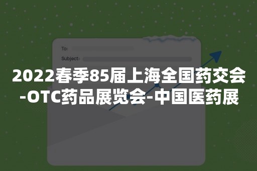 2022春季85届上海全国药交会-OTC药品展览会-中国医药展