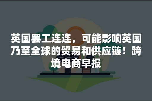 英国罢工连连，可能影响英国乃至全球的贸易和供应链！跨境电商早报