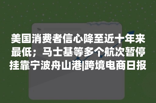 美国消费者信心降至近十年来最低；马士基等多个航次暂停挂靠宁波舟山港|跨境电商日报