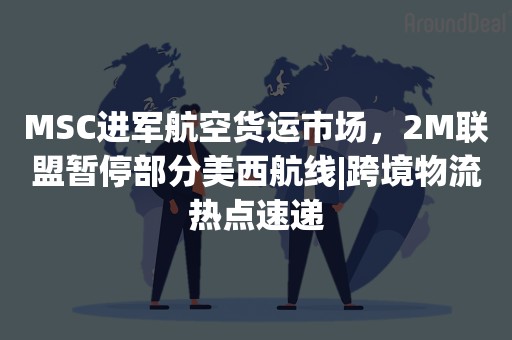 MSC进军航空货运市场，2M联盟暂停部分美西航线|跨境物流热点速递