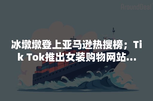 冰墩墩登上亚马逊热搜榜；Tik Tok推出女装购物网站…