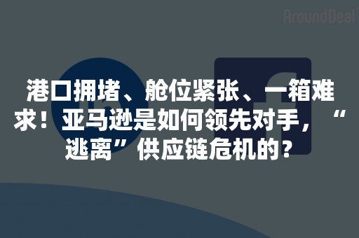 港口拥堵、舱位紧张、一箱难求！亚马逊是如何领先对手，“逃离”供应链危机的？