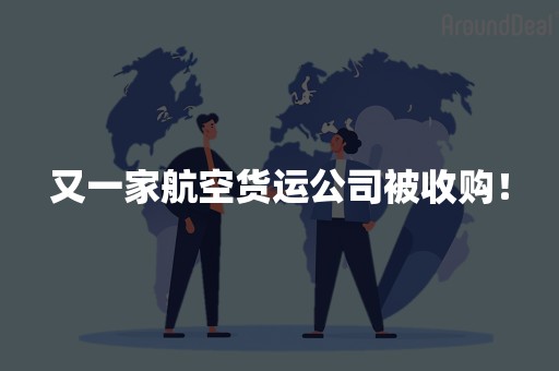 又一家航空货运公司被收购！