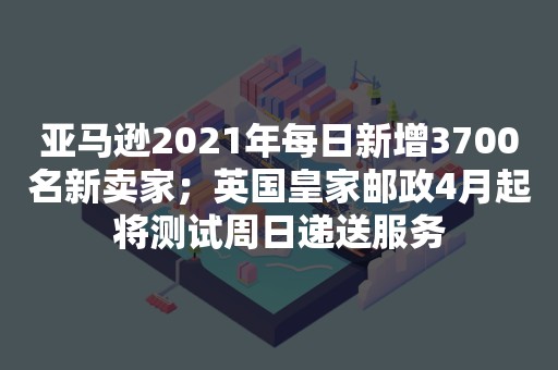 亚马逊2021年每日新增3700名新卖家；英国皇家邮政4月起将测试周日递送服务