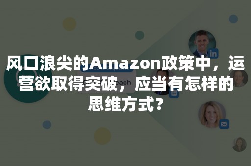 风口浪尖的Amazon政策中，运营欲取得突破，应当有怎样的思维方式？