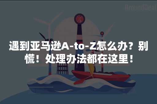 遇到亚马逊A-to-Z怎么办？别慌！处理办法都在这里！