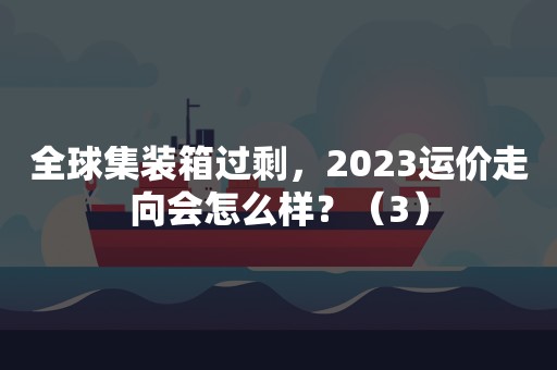 全球集装箱过剩，2023运价走向会怎么样？（3）