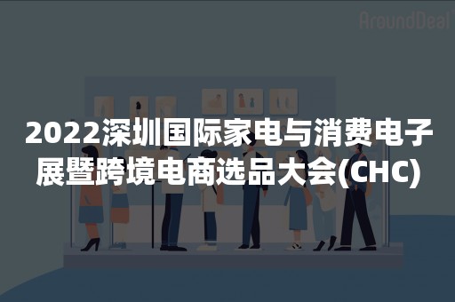 2022深圳国际家电与消费电子展暨跨境电商选品大会(CHC)