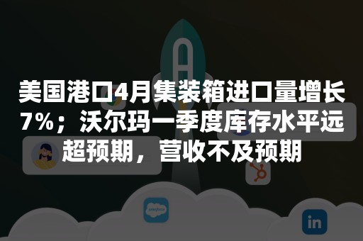 美国港口4月集装箱进口量增长7%；沃尔玛一季度库存水平远超预期，营收不及预期