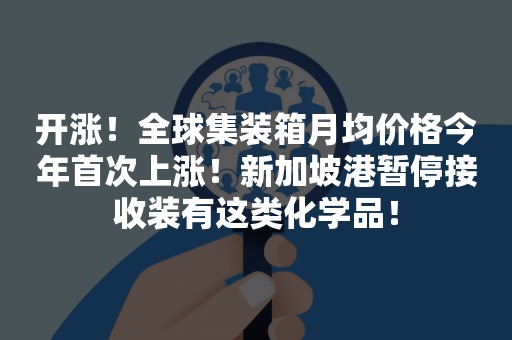 开涨！全球集装箱月均价格今年首次上涨！新加坡港暂停接收装有这类化学品！