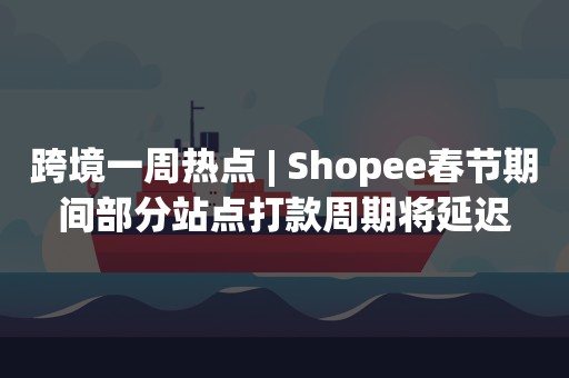 跨境一周热点 | Shopee春节期间部分站点打款周期将延迟