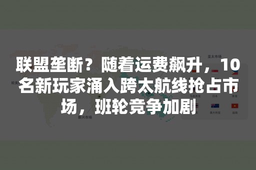 联盟垄断？随着运费飙升，10名新玩家涌入跨太航线抢占市场，班轮竞争加剧