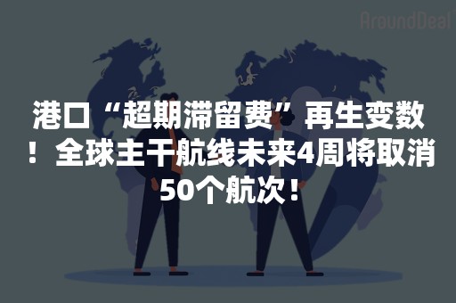 港口“超期滞留费”再生变数！全球主干航线未来4周将取消50个航次！