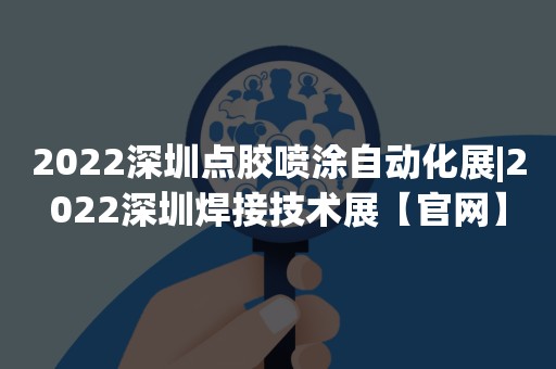 2022深圳点胶喷涂自动化展|2022深圳焊接技术展【官网】