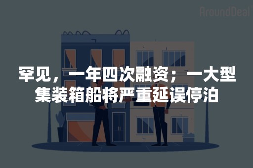 罕见，一年四次融资；一大型集装箱船将严重延误停泊