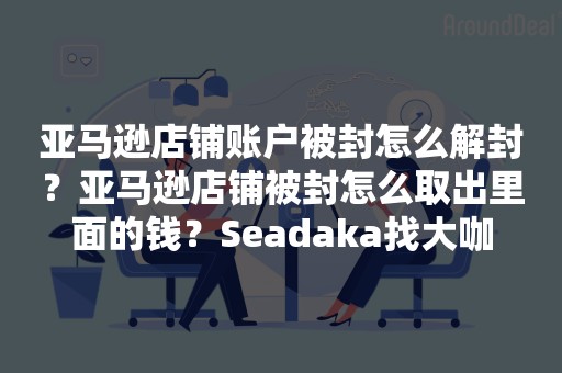 亚马逊店铺账户被封怎么解封？亚马逊店铺被封怎么取出里面的钱？Seadaka找大咖