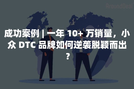 成功案例 | 一年 10+ 万销量，小众 DTC 品牌如何逆袭脱颖而出？