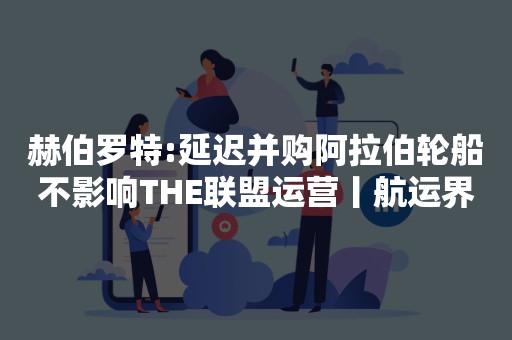 赫伯罗特:延迟并购阿拉伯轮船不影响THE联盟运营丨航运界