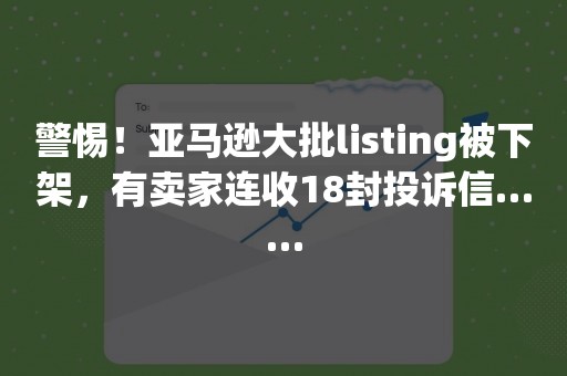 警惕！亚马逊大批listing被下架，有卖家连收18封投诉信……